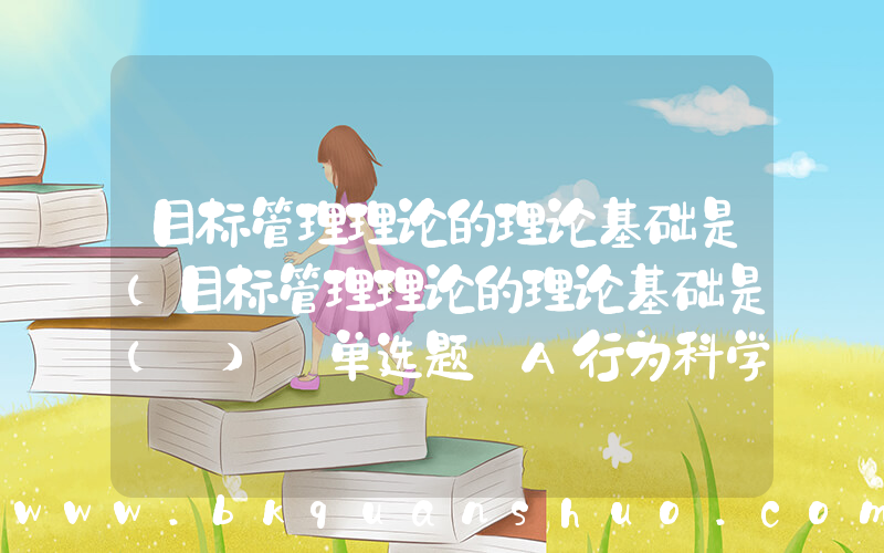 目标管理理论的理论基础是(目标管理理论的理论基础是( ) 单选题 A行为科学理论 B权变管理理论 C科学管理理论 D科学与行为有效统一)